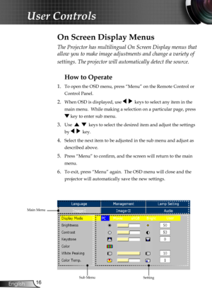 Page 18
English

User Controls

The Projector has multilingual On Screen Display menus that 
allow you to make image adjustments and change a variety of 
settings. The projector will automatically detect the source. 
How to Operate 
1. To open the OSD menu, press “Menu” on the Remote Control or 
Control Panel.
2. When OSD is displayed, use     keys to select any item in the 
main menu.  While making a selection on a particular page, press 
 key to enter sub menu.
3. Use      keys to select the desired...