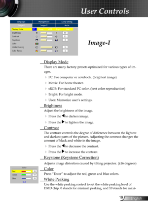 Page 21
9English

User Controls

 Display Mode
There are many factory presets optimized for various types of im-
ages.
 PC: For computer or notebook. (brightest image)
 Movie: For home theater.
 sRGB: For standard PC color. (best color reproduction)
 Bright: For bright mode.
 User: Memorize user’s settings.
  Brightness
Adjust the brightness of the image.
 Press the  to darken image.
 Press the  to lighten the image.
 Contrast
The contrast controls the degree of difference between the lightest 
and...