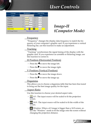 Page 23
2English

User Controls

 Frequency
“Frequency” changes the display data frequency to match the fre-
quency of your computer’s graphic card. If you experience a vertical 
flickering bar, use this function to make an adjustment.
 Tracking
“Tracking” synchronizes the signal timing of the display with the \
graphic card. If you experience an unstable or flickering image, use 
this function to correct it.
 H Position (Horizontal Position)
 Press the  to move the image left.
 Press the  to move the...