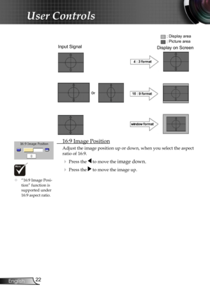 Page 24
22English

User Controls

 16:9 Image Position
Adjust the image position up or down, when you select the aspect 
ratio of 16:9.
 Press the  to move the image down.
 Press the  to move the image up.
Input Signal
Display area
Picture area
Display on Screen
	“16:9 Image Posi-tion” function is  supported under 16:9 aspect ratio. 