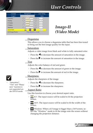 Page 25
2English

User Controls

 Degamma
This allows you to choose a degamma table that has been fine-tuned 
to bring out the best image quality for the input.
 Saturation
Adjusts a video image from black and white to fully saturated color.
 Press the  to decrease the amount of saturation in the image.
 Press the  to increase the amount of saturation in the image.
  Tint
Adjusts the color balance of red and green.
 Press the  to decrease the amount of green in the image.
 Press the  to increase the...