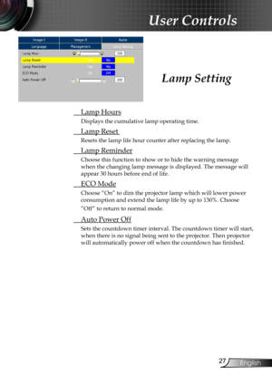 Page 29
2English

User Controls

Lamp Setting
 Lamp Hours
Displays the cumulative lamp operating time.
 Lamp Reset 
Resets the lamp life hour counter after replacing the lamp. 
  Lamp Reminder
Choose this function to show or to hide the warning message 
when the changing lamp message is displayed. The message will 
appear 30 hours before end of life.
 ECO Mode
Choose “On” to dim the projector lamp which will lower power 
consumption and extend the lamp life by up to 130%. Choose 
”Off” to return to normal...