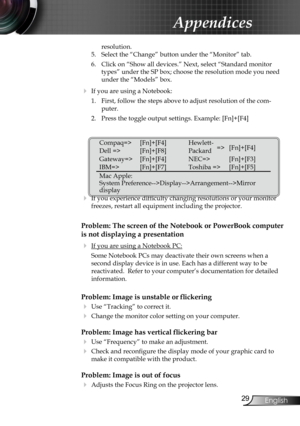 Page 31
29English

Appendices

resolution.
5.  Select the “Change” button under the “Monitor” tab.
6.  Click on “Show all devices.” Next, select “Standard monitor 
types” under the SP box; choose the resolution mode you need 
under the “Models” box. 
 If you are using a Notebook:
1.  First, follow the steps above to adjust resolution of the com
-
puter.
2.  Press the toggle output settings. Example: [Fn]+[F4]
 
   
 If you experience difficulty changing resolutions or your monitor 
freezes, restart all...