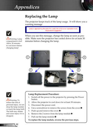 Page 34
2English

Appendices

Replacing the Lamp
The projector keeps track of the lamp usage.  It will show you a 
warning message 
When you see this message, change the lamp as soon as pos-
sible. Make sure the projector has cooled down for at least 30 
minutes before changing the lamp. 
Warning: Lamp compartment is hot!  Allow 30 minutes to cool down before changing lamp!
Warning: To reduce the risk of personal injury, do not drop the lamp module or touch the lamp bulb. The bulb may shatter and cause...