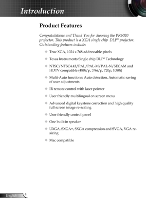 Page 6
4English

Introduction

Product Features
 
Congratulations and Thank You for choosing the PR6020 
projector. This product is a XGA single chip  DLP® projector. 
Outstanding features include:
 True XGA, 1024 x 768 addressable pixels
 Texas Instruments Single chip DLP® Technology
 NTSC/NTSC4.43/PAL/PAL-M/PAL-N/SECAM and 
HDTV compatible (480i/p, 576i/p, 720p, 1080i)
 Multi-Auto functions: Auto detection, Automatic saving 
of user adjustments
 IR remote control with laser pointer
 User friendly...