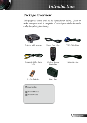 Page 7
English

Introduction

Power Cord 1.8mVGA Cable 1.8m
Wireless Remote Controller
Composite Video Cable 1.8m
Projector with lens cap
Package Overview
This projector comes with all the items shown below.  Check to 
make sure your unit is complete.  Contact your dealer immedi-
ately if anything is missing.
Documents : 
	User’s Manual
	User’s Guide
2 x AA BatteriesCarry Bag
USB Cable 1.8m 