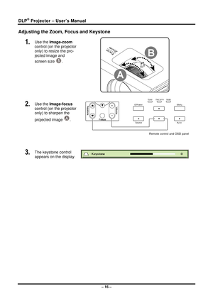 Page 24DLP® Projector – User’s Manual 
Adjusting the Zoom, Focus and Keystone 
1.  Use the Image-zoom 
control (on the projector 
only) to resize the pro-
jected image and 
screen size 
B. 
 
2.  Use the Image-focus  
control (on the projector 
only) to sharpen the 
projected image 
A. 
 
Remote control and OSD panel 
 
3.  The keystone control  
appears on the display. 
 
 
– 16 –  