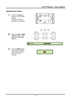 Page 25DLP® Projector – User’s Manual 
Adjusting the Volume 
1.  Press the Volume +/-   
buttons on the remote 
control.  
The volume control  
appears on the display. 
2.  Press the  Left or Right 
Cursor  buttons on the 
keypad to adjust  Vol-
ume +/- . 
 
 
 
 
 
3.  Press the  Mute button 
to turn off the volume 
(This feature is avail-
able only on the 
remote). 
 
 
–  17  –  