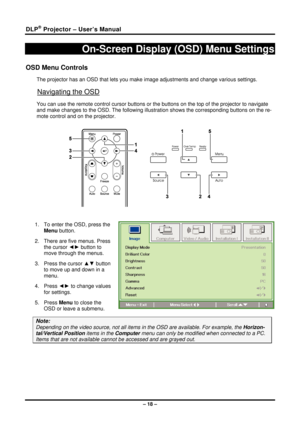 Page 26DLP® Projector – User’s Manual 
– 18 – 
On-Screen Display (OSD) Menu Settings 
OSD Menu Controls 
The projector has an OSD that lets you make image adjustments and change various settings.  
Navigating the OSD 
You can use the remote control cursor buttons or the buttons on the top of the projector to navigate 
and make changes to the OSD. The following illust ration shows the corresponding buttons on the re-
mote control and on the projector. 
 
 
 
1.  To enter the OSD, press the  Menu button.  
2....