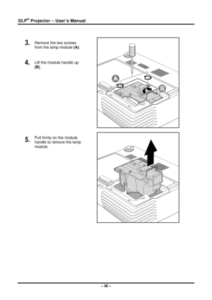 Page 44DLP® Projector – User’s Manual 
 
3.  Remove the two screws 
from the lamp module (A). 
4.  Lift the module handle up 
(B). 
 
5.  Pull firmly on the module 
handle to remove the lamp 
module. 
 
– 36 –  