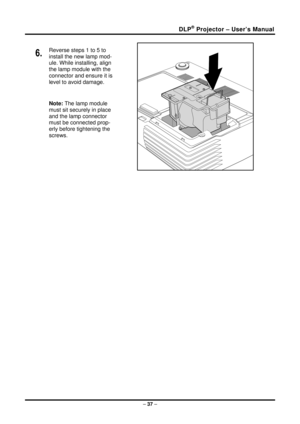 Page 45DLP Projector – User’s Manual ®
6.  Reverse steps 1 to 5 to 
install the new lamp mod-
ule. While installing, align 
the lamp module with the 
connector and ensure it is 
level to avoid damage. 
Note: The lamp module 
must sit securely in place 
and the lamp connector 
must be connected prop-
erly before tightening the 
screws. 
 
–  37  –  