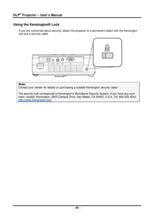 Page 48DLP® Projector – User’s Manual 
Using the Kensington® Lock 
If you are concerned about security, attach the projector to a permanent object with the Kensington 
slot and a security cable.  
 
Note: 
Contact your vendor for details on purchas ing a suitable Kensington security cable.   
The security lock corresponds to Kensington’s Mi croSaver Security System. If you have any com-
ment, contact: Kensington, 2853 Ca mpus Drive, San Mateo, CA 94403, U.S.A. Tel: 800-535-4242, 
http://www.Kensington.com. 
 
–...