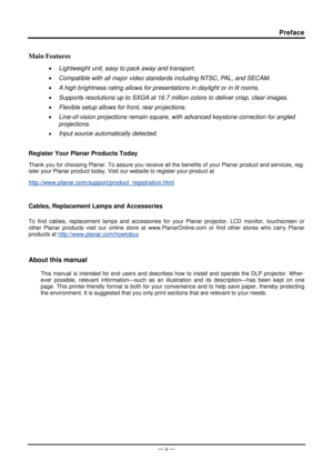 Page 6Preface 
Main Features 
• Lightweight unit, easy to pack away and transport. 
•  Compatible with all major video standards including NTSC, PAL, and SECAM. 
•  A high brightness rating allows for presentations in daylight or in lit rooms. 
•  Supports resolutions up to SXGA at 16.7 million colors to deliver crisp, clear images. 
•  Flexible setup allows for front, rear projections. 
•  Line-of-vision projections remain square, with advanced keystone correction for angled 
projections. 
• Input source...