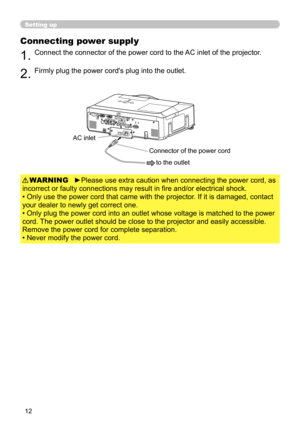 Page 14
12

Setting up
Connecting power supply
1.Connect the connector of the power cord to the AC inlet of the projector.
2.Firmly plug the power cord's plug into the outlet. 
►Please use extra caution when connecting the power cord, as 
incorrect or faulty connections may result in fire and/or electrical shock.
• Only use the power cord that came with the projector. If it is damaged, contact 
your dealer to newly get correct one.
• Only plug the power cord into an outlet whose voltage is matched to\
 the...