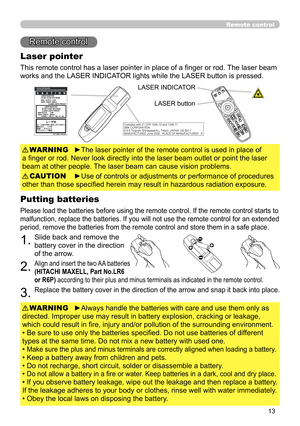 Page 15
13

Remote control
Remote control
Laser pointer
This remote control has a laser pointer in place of a finger or rod. The laser beam 
works and the LASER INDICATOR lights while the LASER button is pressed.
►The laser pointer of the remote control is used in place of 
a finger or rod. Never look directly into the laser beam outlet or point the laser 
beam at other people. The laser beam can cause vision problems.
WARNING
►Use of controls or adjustments or performance of procedures 
other than those...