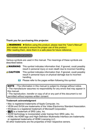 Page 3
1
Thank you for purchasing this projector.
►Before using this product, please read the "User's Manual" 
and related manuals to ensure the proper use of this product.  
After reading them, store them in a safe place for future reference.
WARNING
• The information in this manual is subject to change without notice.
• The manufacturer assumes no responsibility for any errors that may appea\
r in 
this manual.
• The reproduction, transfer or copy of all or any part of this document i\
s not...