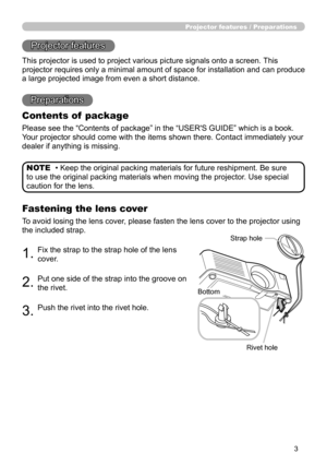 Page 5
3

Projector features / Preparations
• Keep the original packing materials for future reshipment. Be sure 
to use the original packing materials when moving the projector. Use special 
caution for the lens.
NOTE
Projector features
This projector is used to project various picture signals onto a screen. This 
projector requires only a minimal amount of space for installation and can produce 
a large projected image from even a short distance.
Preparations
Contents of  package
Please see the “Contents of...