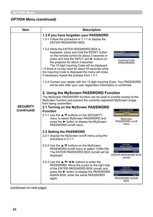 Page 50
48

OPTION Menu
ItemDescription
SECURITY(continued)
1.3 If you have forgotten your PASSWORD
1.3-1  Follow the procedure in 1.1-1 to display the ENTER PASSWORD BOX.
1.3-2   While the ENTER PASSWORD BOX is 
displayed, press and hold the RESET button on the remote control for about 3 seconds or press and hold the INPUT and ► buttons on the projector for about 3 seconds. The 10 digit Inquiring Code will be displayed.• If there is no key input for about 55 seconds while the Inquiring Code is displayed the...