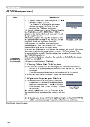 Page 52
50

OPTION Menu
ItemDescription
SECURITY(continued)
3.1-3   Input a 4 part PIN Code using the ▲/▼/◄/►/RGB and INPUT buttons. The PIN CODE AGAIN BOX will appear. Reenter the same PIN Code. This will complete the PIN Code registration.• If there is no key input for about 55 seconds while the PIN BOX or the PIN CODE AGAIN BOX is displayed the menu will close. If necessary repeat the process from 3.1-1.Afterwards, anytime the projector is restarted after the power switch is turned off the PIN BOX will be...