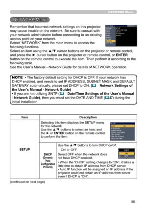 Page 57
55

Remember that incorrect network settings on this projector 
may cause trouble on the network. Be sure to consult with 
your network administrator before connecting to an existing 
access point on your network.
Select “NETWORK” from the main menu to access the 
following functions. 
Select an item using the ▲/▼ cursor buttons on the projector or remote control, 
and press the ► cursor button on the projector or remote control, or ENTER 
button on the remote control to execute the item. Then perform...