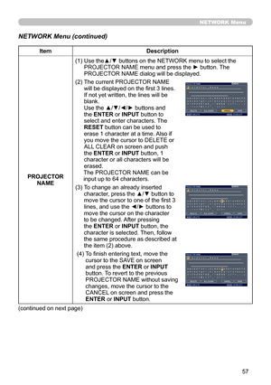 Page 59
57

NETWORK Menu
NETWORK Menu (continued)
ItemDescription
PROJECTOR NAME(1)  
Use the▲/▼ buttons on the NETWORK menu to select the 
PROJECTOR NAME menu and press the ► button. The PROJECTOR NAME dialog will be displayed.
(2)   
The current PROJECTOR NAME 
will be displayed on the first 3 lines. If not yet written, the lines will be blank. Use the ▲/▼/◄/► buttons and the ENTER or INPUT button to select and enter characters. The RESET button can be used to erase 1 character at a time. Also if you move the...