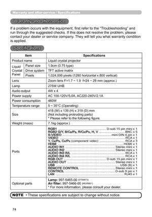 Page 7674
Warranty and after-ser vice / Specifications
Warranty and after-service
If a problem occurs with the equipment, first refer to the “Troubleshooting” and 
run through the suggested checks. If this does not resolve the problem, \
please 
contact your dealer or service company. They will tell you what warranty condition 
is applied.
Specifications
• These specifications are subject to change without notice.
NOTE
Item Specifications
Product name Liquid crystal projector
Liquid
Crystal
Panel Panel size...