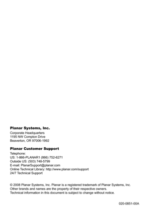 Page 78Planar Systems, Inc .
Corporate Headquarters
1195 NW Compton Drive
Beaverton, OR 97006-1992
Planar Customer Support
Telephone:
US: 1-866-PLANAR1 (866) 752-6271
Outside US: (503) 748-5799
E-mail: PlanarSupport@planar.com
Online Technical Library: http://www.planar.com/support
24/7 Technical Support
© 2008 Planar Systems, Inc. Planar is a registered trademark of Plana\
r Systems, Inc.
Other brands and names are the property of their respective owners.
Technical information in this document is subject to...