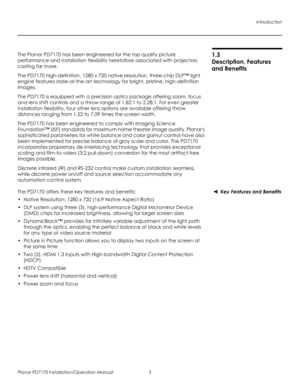 Page 17Introduction
Planar PD7170 Installation/Operation Manual 3 
PRELI
MINAR
Y
1.3 
Description, Features 
and Benefits
The Planar PD7170 has been engineered for the top quality picture 
performance and installation flexibility heretofore associated with projectors 
costing far more.
The PD7170 high-definition, 1280 x 720 native resolution, three-chip DLP™ light 
engine features state-of-the-art technology for bright, pristine, high-definition 
images.
The PD7170 is equipped with a precision optics package...