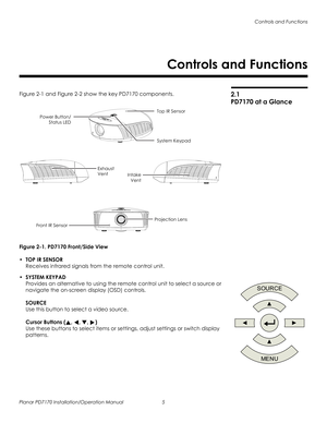 Page 19Controls and Functions
Planar PD7170 Installation/Operation Manual 5 
PRELI
MINAR
Y
2.1 
PD7170 at a Glance
Figure 2-1 and Figure 2-2 show the key PD7170 components. 
Figure 2-1. PD7170 Front/Side View
•TOP IR SENSOR 
Receives infrared signals from the remote control unit. 
•SYSTEM KEYPAD 
Provides an alternative to using the remote control unit to select a source or 
navigate the on-screen display (OSD) controls. 
 
 
SOURCE 
Use this button to select a video source.  
 
Cursor Buttons (, , , )  
Use...