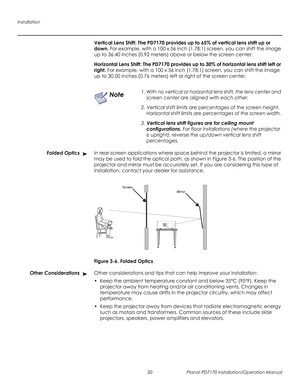 Page 34Installation
20 Planar PD7170 Installation/Operation Manual
PRELI
MINAR
Y
Vertical Lens Shift: The PD7170 provides up to 65% of vertical lens shift up or 
down. For example, with a 100 x 56 inch (1.78:1) screen, you can shift the image 
up to 36.40 inches (0.92
 meters) above or below the screen center.
Horizontal Lens Shift: The PD7170 provides up to 30% of horizontal lens shift left or 
right. For example, with a 100 x 56 inch (1.78:1) screen, you can shift the image 
up to 30.00 inches (0.76
 meters)...