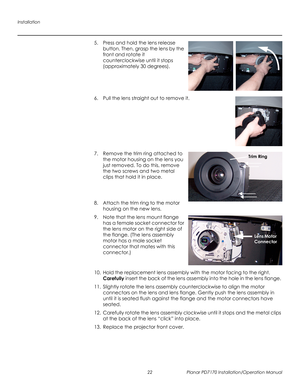 Page 36Installation
22 Planar PD7170 Installation/Operation Manual
PRELI
MINAR
Y
5. Press and hold the lens release 
button. Then, grasp the lens by the 
front and rotate it 
counterclockwise until it stops 
(approximately 30 degrees). 
 
 
 
 
6. Pull the lens straight out to remove it.  
 
 
 
 
 
 
 
7. Remove the trim ring attached to 
the motor housing on the lens you 
just removed. To do this, remove 
the two screws and two metal 
clips that hold it in place. 
 
 
 
8. Attach the trim ring to the motor...