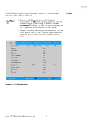 Page 53Operation
Planar PD7170 Installation/Operation Manual 39 
PRELI
MINAR
Y
MainThe PD7170 Main Menu, shown in Figure 4-2, provides access to the most 
commonly-used projector functions. 
Figure 4-2. PD7170 Main Menu
1. For best results, Planar recommends that you set 
DynamicBlack to Off before adjusting Brightness, Contrast 
and other image quality settings in this menu (refer to 
DynamicBlack on page 52). After you have completed the 
initial calibration, set DynamicBlack to On if desired. 
2. Image...