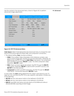 Page 63Operation
Planar PD7170 Installation/Operation Manual 49 
PRELI
MINAR
Y
AdvancedUse the controls in the Advanced menu, shown in Figure 4-8, to perform 
advanced image adjustments. 
Figure 4-8. PD7170 Advanced Menu
Color Space: Select Color Space from the Advanced menu to choose the color 
space of the source signal for HDMI, RGB, and component connections.
•The default setting, Auto, functions as follows:
•HDMI: If the Auxiliary Video Information (AVI) infoframe contains color 
space and/or range data,...