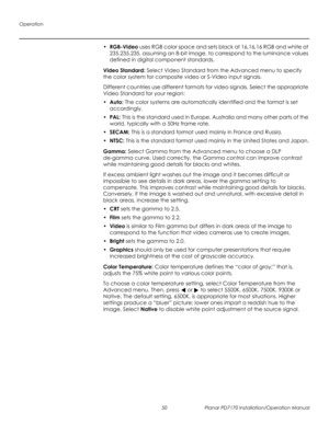 Page 64Operation
50 Planar PD7170 Installation/Operation Manual
PRELI
MINAR
Y
•RGB-Video uses RGB color space and sets black at 16,16,16 RGB and white at 
235,235,235, assuming an 8-bit image, to correspond to the luminance values 
defined in digital component standards.
Video Standard: Select Video Standard from the Advanced menu to specify 
the color system for composite video or S-Video input signals. 
Different countries use different formats for video signals. Select the appropriate 
Video Standard for...