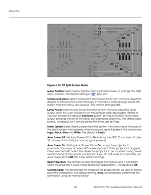 Page 72Operation
58 Planar PD7170 Installation/Operation Manual
PRELI
MINAR
Y
Figure 4-14. PIP Split-Screen Mode
Menu Position: Select Menu Position from the System menu to change the OSD 
menu position. The default setting is ““ (top left). 
Translucent Menu: Select Translucent Menu from the System menu to adjust the 
degree of translucence (show-through) in the menus and message boxes. 0% 
means that the menus are opaque. The default setting is 25%.
Lamp Power: Select Lamp Power from the System menu to adjust...