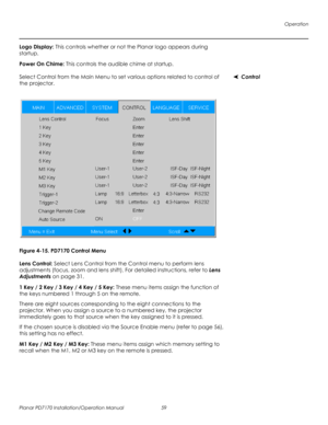 Page 73Operation
Planar PD7170 Installation/Operation Manual 59 
PRELI
MINAR
Y
Logo Display: This controls whether or not the Planar logo appears during 
startup.
Power On Chime: This controls the audible chime at startup.
ControlSelect Control from the Main Menu to set various options related to control of 
the projector. 
Figure 4-15. PD7170 Control Menu
Lens Control: Select Lens Control from the Control menu to perform lens 
adjustments (focus, zoom and lens shift). For detailed instructions, refer to Lens...