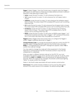 Page 74Operation
60 Planar PD7170 Installation/Operation Manual
PRELI
MINAR
Y
Trigger 1: Select Trigger 1 from the Control menu to specify when the Trigger 1 
port outputs 12 volts. There is a three-second delay before activation to prevent 
operation while selecting an aspect ratio.
•Lamp causes the port to output 12 volts whenever the lamp is on.
•16:9 causes the port to output 12 volts whenever the 16:9 aspect ratio is 
chosen.
•Letterbox causes the port to output 12 volts whenever the Letterbox aspect...