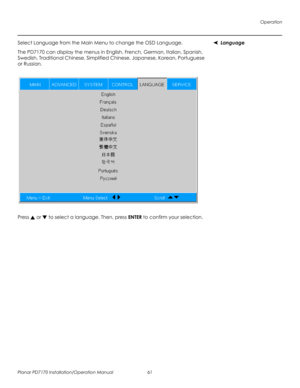 Page 75Operation
Planar PD7170 Installation/Operation Manual 61 
PRELI
MINAR
Y
LanguageSelect Language from the Main Menu to change the OSD Language. 
The PD7170 can display the menus in English, French, German, Italian, Spanish, 
Swedish, Traditional Chinese, Simplified Chinese, Japanese, Korean, Portuguese 
or Russian. 
Press  or  to select a language. Then, press ENTER to confirm your selection. 