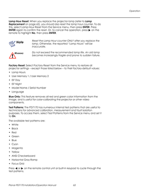 Page 77Operation
Planar PD7170 Installation/Operation Manual 63 
PRELI
MINAR
Y
Lamp Hour Reset: When you replace the projector lamp (refer to Lamp 
Replacement on page 65), you should also reset the lamp hour counter. To do 
this, select Lamp Hour Reset from the Service menu, then press ENTER. Press 
ENTER again to confirm the reset. Or, to cancel the operation, press  on the 
remote to highlight No, then press ENTER.
Factory Reset: Select Factory Reset from the Service menu to restore all 
projector settings –...