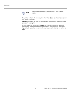 Page 78Operation
64 Planar PD7170 Installation/Operation Manual
PRELI
MINAR
Y
To turn test patterns off, press any key other than  or  on the remote control 
unit or built-in keypad.
Altitude: Select Altitude from the Service Menu to control the operation of the 
projector’s cooling fan. 
In most cases, the default setting (Auto) will maintain the correct operating 
temperature. If the lamp frequently turns off due to overheating, or in certain 
high-altitude operating environments, you may need to change this...
