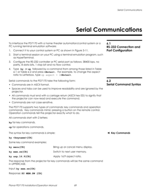 Page 83Serial Communications
Planar PD7170 Installation/Operation Manual 69 
PRELI
MINAR
Y
6.1 
RS-232 Connection and 
Port Configuration
To interface the PD7170 with a home theater automation/control system or a 
PC running terminal emulation software:
1. Connect it to your control system or PC as shown in Figure 3-11. 
2. Start a terminal session on your PC using a terminal-emulation program, such 
as HyperTerminal. 
3. Configure the RS-232 controller or PC serial port as follows: 38400 bps, no 
parity, 8...