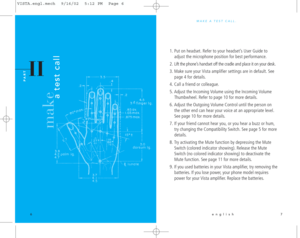 Page 6MAKE A TEST CALL.
english 7
make 
a test call
II
PA R T
1. Put on headset. Refer to your headset’s User Guide to
adjust the microphone position for best performance.
2. Lift the phone’s handset off the cradle and place it on your desk.
3. Make sure your Vista amplifier settings are in default. See
page 4 for details.
4. Call a friend or colleague.
5. Adjust the Incoming Volume using the Incoming Volume
Thumbwheel. Refer to page 10 for more details.
6. Adjust the Outgoing Volume Control until the person...