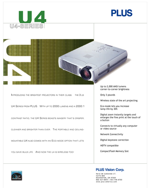 Page 1
U4-SERIES
INTRODUCINGTHE BRIGHTESTPROJECTORSIN THEIRCLASS:     THE 3 LB.
U4 SERIES FROM PLUS.   WITH UP TO 2000 LUMENS AND A 2000:1
CONTRAST RATIO, THE U4 SERIES BOASTS IMAGERY THAT’S CRISPER,
C L E A N E R   A N D   B R I G H T E R   T H A N   E V E R .      
TH E   P O R T A B L E   A N D   C E I L I N G -
MOUNTABLE 
U4 ALSO C O M E S   W I T H   A N  EC O - M O D E   O P T I O N   T H A T   L E T S  
Y O U   S A V E   B U L B   L I F E .      
AN D   N O W   T H E   U 4   I S   W I R E L E S S   T O...