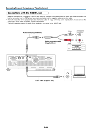 Page 23E-22
Connecting Personal Computers and Video Equipment
Connections with the AUDIO Jack
* Make the connection to the projector’s AUDIO jack using the supplied audio cable. When the audio jack of the equipment that
is to be connected is of the RCA phono type, make connection via the supplied audio conversion cable.
* The built-in speaker of the projector provides monaural audio. To enjoy convincing audio reproduction, please connect the
audio output of the video equipment to your audio system.
* The...
