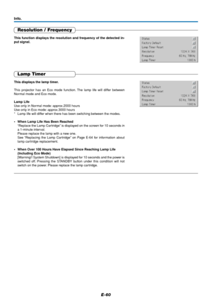 Page 61E-60
Resolution / Frequency
This function displays the resolution and frequency of the detected in-
put signal.
Lamp Timer
This displays the lamp timer.
This projector has an Eco mode function. The lamp life will differ between
Normal mode and Eco mode.
Lamp Life
Use only in Normal mode: approx.2000 hours
Use only in Eco mode: approx.3000 hours
* Lamp life will differ when there has been switching between the modes.
•When Lamp Life Has Been Reached
“Replace the Lamp Cartridge” is displayed on the screen...