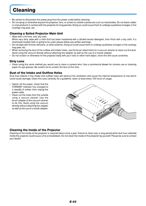 Page 64E-63
Cleaning
•Be certain to disconnect the power plug from the power outlet before cleaning.
•Do not spray or otherwise expose the projector, lens, or screen to volatile substances such as insecticides. Do not leave rubber
or vinyl products in contact with the projector for long periods. Doing so could cause them to undergo qualitative changes or the
coatings may peel, etc.
Cleaning a Soiled Projector Main Unit
•Wipe with a lint-free, soft, dry cloth.
When very dirty, wipe with a cloth that has been...