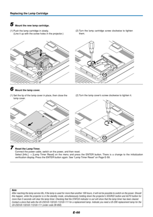 Page 67E-66
Replacing the Lamp Cartridge
5Mount the new lamp cartridge.
(1) Push the lamp cartridge in slowly.
(Line it up with the screw holes in the projector.)
6Mount the lamp cover.
(1) Set the tip of the lamp cover in place, then close the
lamp cover.
7Reset the Lamp Timer.
Connect the power cable, switch on the power, and then reset.
Select [Info.] → [Lamp Timer Reset] on the menu and press the ENTER button. There is a change to the initialization
verification display. Press the ENTER button again. See...