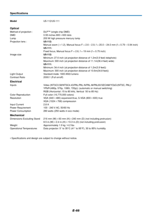 Page 69E-68
ModelU5-112/U5-111
Optical
Method of projection : DLP™ (single chip DMD)
DMD 0.55 inches 800600 dots
Lamp 200 W high pressure mercury lamp
Projection lens :U5-112:
Manual zoom (1.2), Manual focus F = 2.6 – 2.9, f = 20.0 – 24.0 mm (f = 0.79 – 0.94 inch)
U5-111:
Fixed focus, Manual focus F = 2.6, f = 19 mm (f = 0.75 inch)
Image sizeU5-112:
Minimum: 27.6 inch (at projection distance of 1.2m(3.9 feet) telephoto)
Maximum: 300 inch (at projection distance of 11.1m(36.4 feet) wide)
U5-111:
Minimum: 34.4...