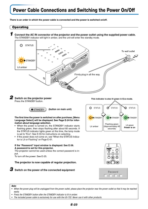 Page 23E-23
Power Cable Connections and Switching the Power On/Off
STAN
D
BY ST
ATU
SSTANDBY
AUTO
SOURCE
RGB
S VIDEO
VIDEO
AUDIO
MOUSE
PC CONTROL
There is an order in which the power cable is connected and the power is switched on/off.
Operating
1Connect the AC IN connector of the projector and the power outlet using the supplied power cable.The STANDBY indicator will light in amber, and the unit will enter the standby mode.
Firmly plug in all the way.
To wall outlet
2Switch on the projector powerPress the...