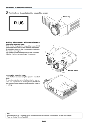 Page 27E-27
Adjustment of the Projection Screen
3Turn the focus ring and adjust the focus of the screen
Note:
When the projector has a suspended or rear installation is used, the orientation of the projection will need to be changed.
Please see “Vertical Flip” on Page E-53.
Focus ring
STA
N
D
B
Y ST
A
T
U
SSTANDBY
AUTO
SOURCE
R
G
B
S
 V
ID
E
O
V
ID
E
O
A
U
D
IO
M
O
U
S
E
P
C
 C
O
N
T
R
O
L
Making Adjustments with the Adjusters
Raising the projection image
While viewing the projection image, (1) press and hold...